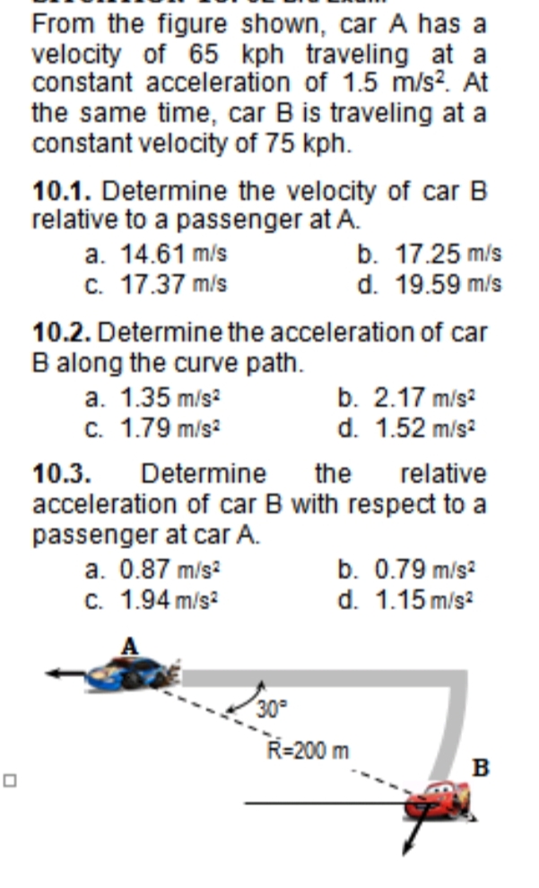 From the figure shown, car A has a
velocity of 65 kph traveling at a
constant acceleration of 1.5 m/s². At
the same time, car B is traveling at a
constant velocity of 75 kph.
10.1. Determine the velocity of car B
relative to a passenger at A.
a. 14.61 m/s
b. 17.25 m/s
c. 17.37 m/s
d. 19.59 m/s
10.2. Determine the acceleration of car
B along the curve path.
b. 2.17 m/s?
d. 1.52 m/s?
a. 1.35 m/s?
c. 1.79 m/s?
10.3.
acceleration of car B with respect to a
passenger at car A.
a. 0.87 m/s?
Determine
the
relative
b. 0.79 m/s?
d. 1.15 m/s?
c. 1.94 m/s?
30°
R=200 m
B
