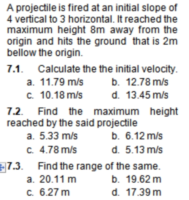 A projectile is fired at an initial slope of
4 vertical to 3 horizontal. It reached the
maximum height 8m away from the
origin and hits the ground that is 2m
bellow the origin.
7.1. Calculate the the initial velocity.
а. 11.79 m/s
с. 10.18 m/s
b. 12.78 m/s
d. 13.45 m/s
7.2. Find the maximum height
reached by the said projectile
b. 6.12 m/s
d. 5.13 m/s
a. 5.33 m/s
C. 4.78 m/s
E7.3. Find the range of the same.
b. 19.62 m
d. 17.39 m
a. 20.11 m
c. 6.27 m
