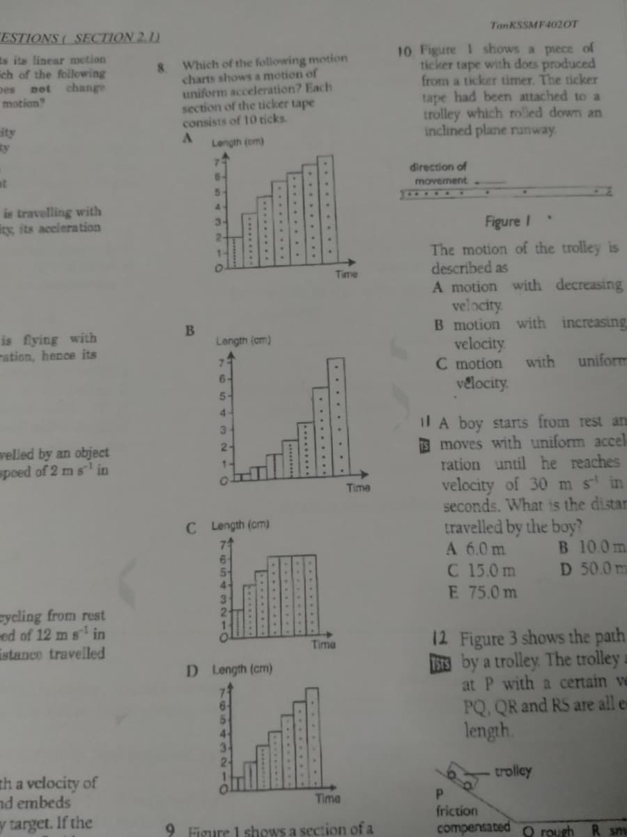 TanKSSMF402OT
ESTIONS ( SECTION 2.1)
10 Figure 1 shows a piece of
ticker tape with dots produced
from a ticker timer. The ticker
tape had been attached to a
trolley which rolled down an
inclined plane runway
ts its linear motion
ich of the following
not change
Which of the following motion
8.
charts shows a motion of
uniform acceleration? Each
section of the ticker tape
consists of 10 ticks.
A.
pes
motion
ity
ty
Length (cm)
direction of
at
6-
movement
5-
33001
is travelling with
ity, its accieration
3-
Figure I
The motion of the trolley is
described as
A motion with decreasing
velocity
B motion with increasing
velocity
C motion
vélocity.
Time
is flying with
ration, hence its
B
Length (cm)
7
with
uniform
6-
5-
4-
il A boy starts from rest an
IS moves with uniform accel
ration until he reaches
velocity of 30 m s in
seconds. What is the distar
travelled by the boy?
A 6.0 m
C 15.0 m
E 75.0 m
3
welled by an object
spoed of 2 ms in
2-
1-
Time
C Length (cm)
B 10.0m
D 50.0 m
sycling from rest
med of 12 m s in
istance travelled
12 Figure 3 shows the path
BS by a trolley. The trolley a
at P with a certain ve
PQ, QR and RS are all en
length.
Time
D Length (cm)
trolley
th a velocity of
nd embeds
P.
friction
compensated O rough
Time
y target. If the
9 Figure 1 shows a section of a
R sm
