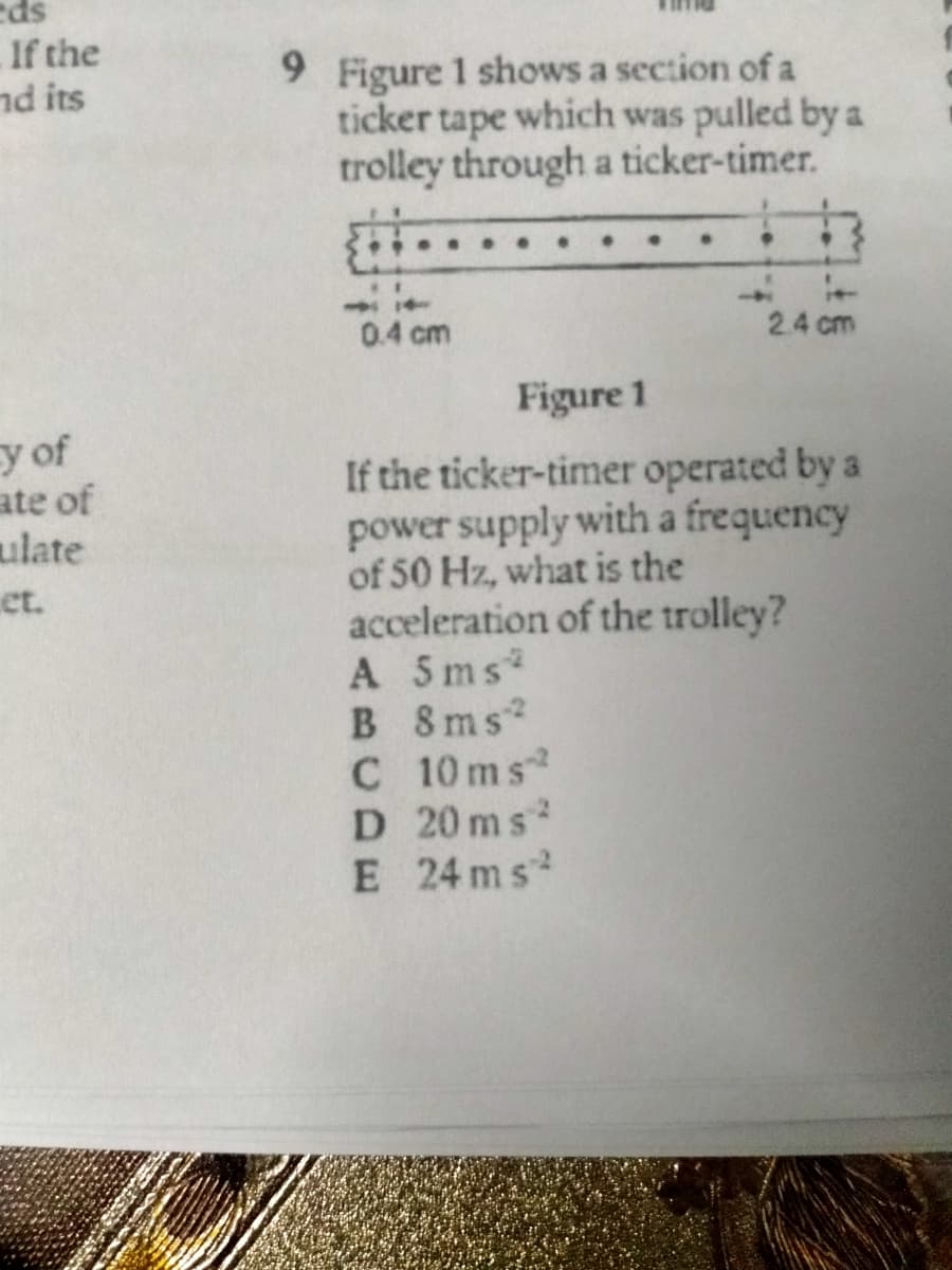 eds
If the
nd its
9 Figure 1 shows a section of a
ticker tape which was pulled by a
trolley through a ticker-timer.
0.4 cm
2.4 cm
Figure 1
y of
ate of
ulate
et.
If the ticker-timer operated by a
power supply with a frequency
of 50 Hz, what is the
acceleration of the trolley?
A 5ms
B 8ms
C 10 ms
D 20 ms
E 24 ms
