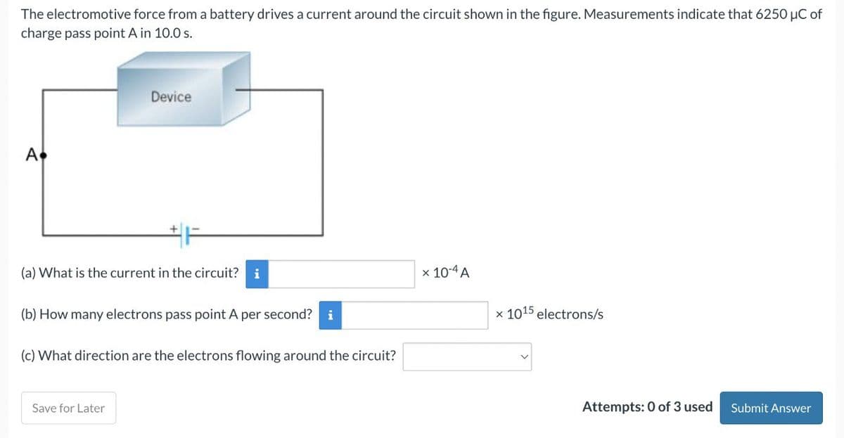 The electromotive force from a battery drives a current around the circuit shown in the figure. Measurements indicate that 6250 μC of
charge pass point A in 10.0 s.
A
Device
(a) What is the current in the circuit? i
(b) How many electrons pass point A per second? i
(c) What direction are the electrons flowing around the circuit?
Save for Later
x 10-4 A
x 1015 electrons/s
Attempts: 0 of 3 used
Submit Answer