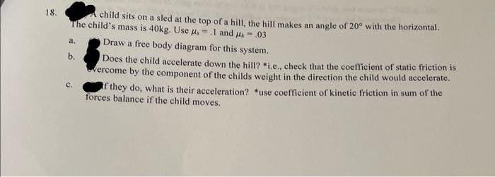 18.
A child sits on a sled at the top of a hill, the hill makes an angle of 20° with the horizontal.
The child's mass is 40kg. Use us = .1 and 4.03
a.
b.
Draw a free body diagram for this system.
Does the child accelerate down the hill? *i.e., check that the coefficient of static friction is
vercome by the component of the childs weight in the direction the child would accelerate.
If they do, what is their acceleration? *use coefficient of kinetic friction in sum of the
forces balance if the child moves.