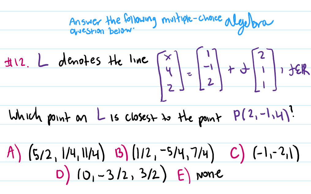 Answer the following muitiple-chorce
Cvestion below
alybra
#12. L denotes the line
2
i HER
Which Lis closest to the
point an
pont
P(2,-1,4)!
A) (512, IM, W4) B) (12, -5/4,714) c) (-l,-21)
D) 10,-3/2, 3/2) E) None
