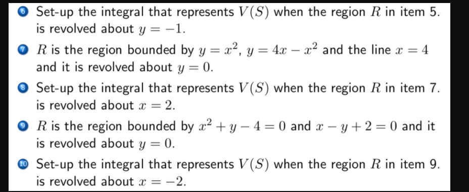 Set-up the integral that represents V(S) when the region R in item 5.
is revolved about y = -1.
%3D
R is the region bounded by y = x², y = 4x – x² and the line x
and it is revolved about y = 0.
Set-up the integral that represents V(S) when the region R in item 7.
is revolved about x = 2.
R is the region bounded by x? + y – 4 = 0 and x – y + 2 = 0 and it
is revolved about y = 0.
%3D
O Set-up the integral that represents V(S) when the region R in item 9.
is revolved about x = -2.
= -2.
