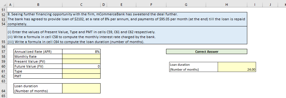 A
64
65
B
Annualized Rate (APR)
Monthly Rate
Present Value (PV)
Future Value (FV)
Type
PMT
с
(i) Enter the values of Present Value, Type and PMT in cells C59, C61 and C62 respectively.
(ii) Write a formula in cell C58 to compute the monthly interest rate charged by the bank.
55 (iii) Write a formula in cell C64 to compute the loan duration (number of months).
56
57
58
59
60
61
62
63
Loan duration
(Number of months)
51
52 8. Seeing further financing opportunity with the firm, mCommerceBank has sweetend the deal further.
53 The bank has agreed to provide loan of $2102, at a rate of 8% per annum, and payments of $95.05 per month (at the end) till the loan is repaid
54 completely.
D
8%
E
0
F
G
Correct Answer
H
Loan duration
(Number of months)
24.00
J