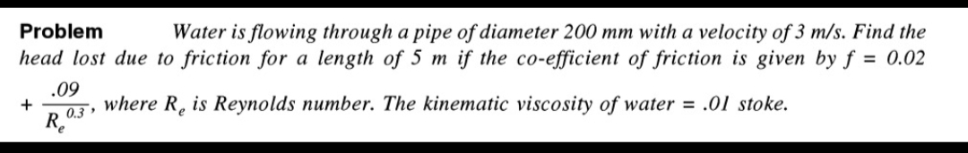 Problem
Water is flowing through a pipe of diameter 200 mm with a velocity of 3 m/s. Find the
head lost due to friction for a length of 5 m if the co-efficient of friction is given by f = 0.02
where Re is Reynolds number. The kinematic viscosity of water = .01 stoke.
+
.09
0.3
R₂