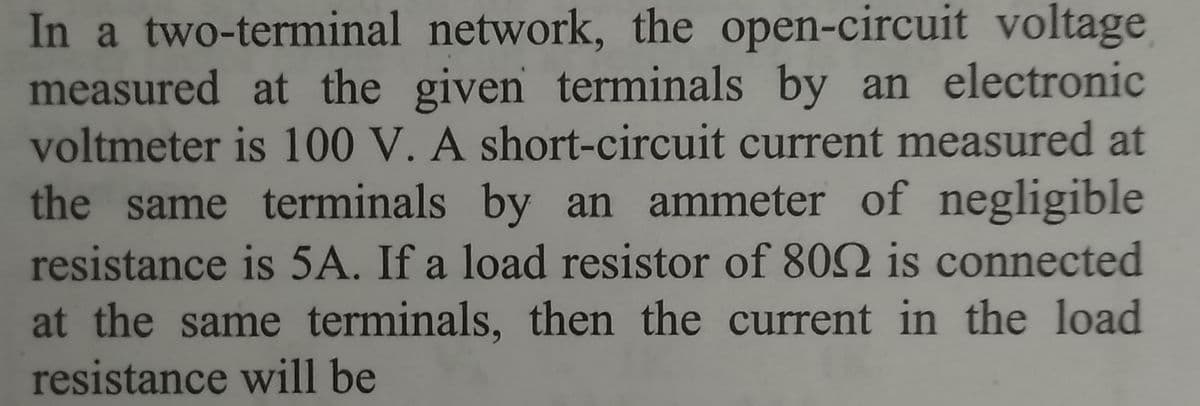 In a two-terminal network, the open-circuit voltage
measured at the given terminals by an electronic
voltmeter is 100 V. A short-circuit current measured at
the same terminals by an ammeter of negligible
resistance is 5A. If a load resistor of 8092 is connected
at the same terminals, then the current in the load
resistance will be