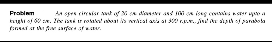 Problem
An open circular tank of 20 cm diameter and 100 cm long contains water upto a
height of 60 cm. The tank is rotated about its vertical axis at 300 r.p.m., find the depth of parabola
formed at the free surface of water.