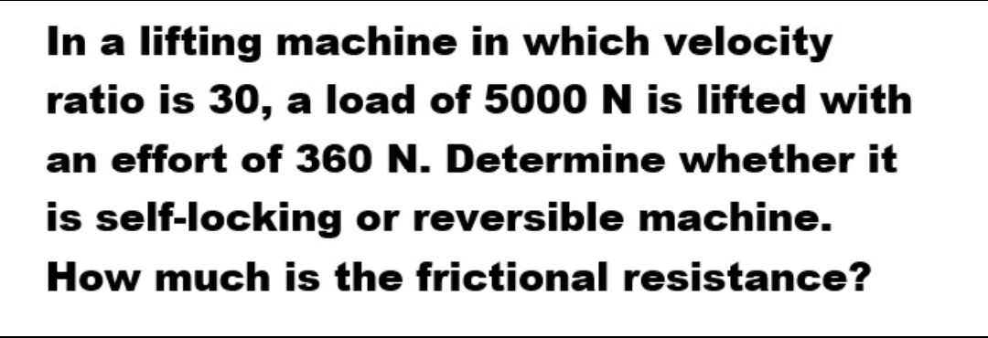 In a lifting machine in which velocity
ratio is 30, a load of 5000 N is lifted with
an effort of 360 N. Determine whether it
is self-locking or reversible machine.
How much is the frictional resistance?