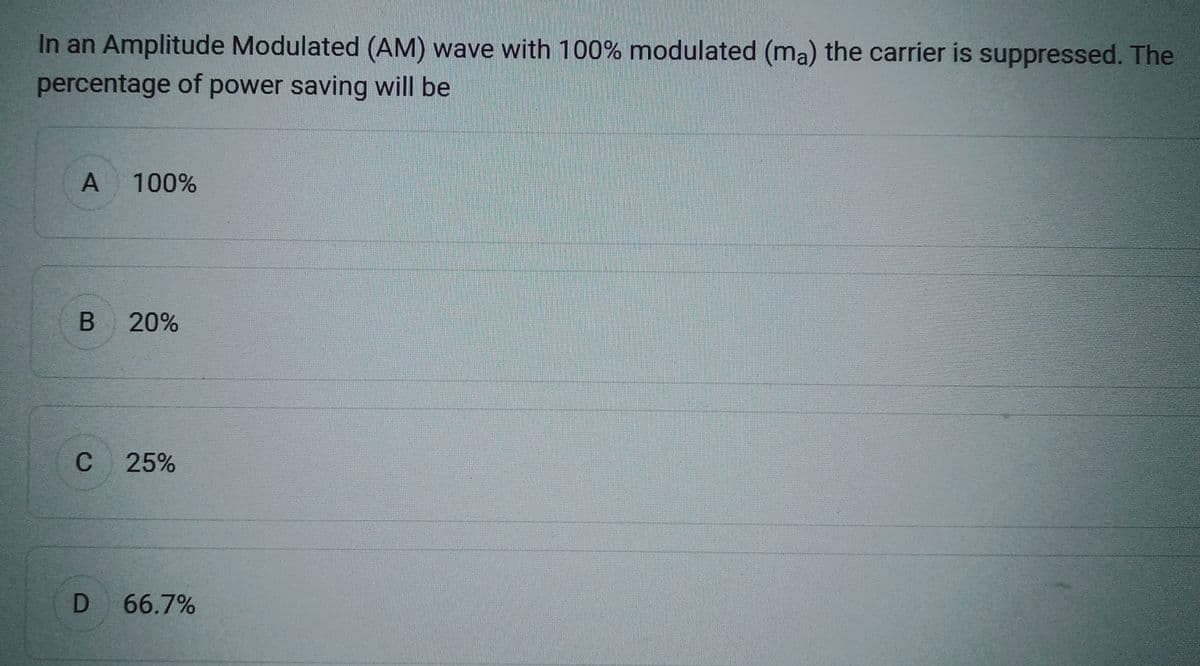 In an Amplitude Modulated (AM) wave with 100% modulated (ma) the carrier is suppressed. The
percentage of power saving will be
A 100%
B 20%
C 25%
D 66.7%