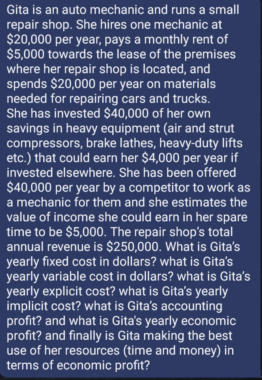 Gita is an auto mechanic and runs a small
repair shop. She hires one mechanic at
$20,000 per year, pays a monthly rent of
$5,000 towards the lease of the premises
where her repair shop is located, and
spends $20,000 per year on materials
needed for repairing cars and trucks.
She has invested $40,000 of her own
savings in heavy equipment (air and strut
compressors, brake lathes, heavy-duty lifts
etc.) that could earn her $4,000 per year if
invested elsewhere. She has been offered
$40,000 per year by a competitor to work as
a mechanic for them and she estimates the
value of income she could earn in her spare
time to be $5,000. The repair shop's total
annual revenue is $250,000. What is Gita's
yearly fixed cost in dollars? what is Gita's
yearly variable cost in dollars? what is Gita's
yearly explicit cost? what is Gita's yearly
implicit cost? what is Gita's accounting
profit? and what is Gita's yearly economic
profit? and finally is Gita making the best
use of her resources (time and money) in
terms of economic profit?
