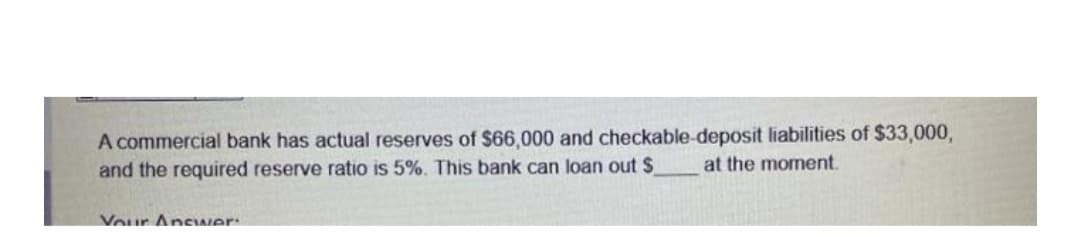 A commercial bank has actual reserves of $66,000 and checkable-deposit liabilities of $33,000,
and the required reserve ratio is 5%. This bank can loan out $
at the moment.
Vour AncIwer:
