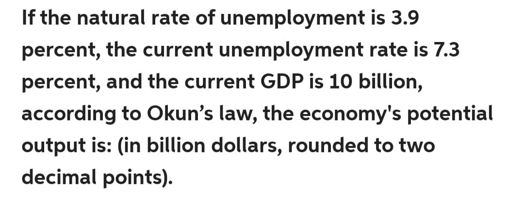 If the natural rate of unemployment is 3.9
percent, the current unemployment rate is 7.3
percent, and the current GDP is 10 billion,
according to Okun's law, the economy's potential
output is: (in billion dollars, rounded to two
decimal points).
