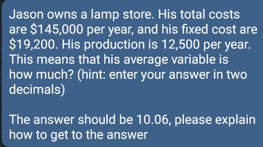 Jason owns a lamp store. His total costs
are $145,000 per year, and his fixed cost are
$19,200. His production is 12,500 per year.
This means that his average variable is
how much? (hint: enter your answer in two
decimals)
The answer should be 10.06, please explain
how to get to the answer
