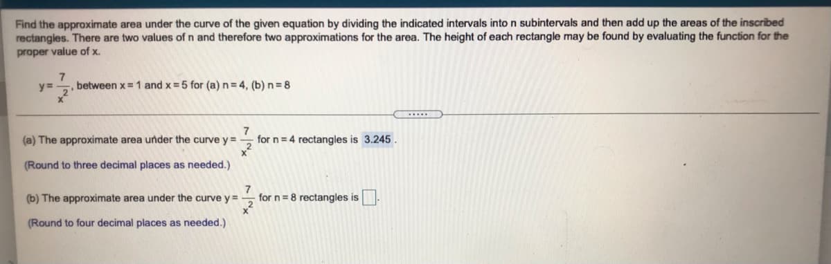 Find the approximate area under the curve of the given equation by dividing the indicated intervals into n subintervals and then add up the areas of the inscribed
rectangies. There are two values of n and therefore two approximations for the area. The height of each rectangle may be found by evaluating the function for the
proper value of x.
,between x= 1 and x = 5 for (a) n=4, (b) n= 8
...
(a) The approximate area under the curve y=
7
for n = 4 rectangles is 3.245.
(Round to three decimal places as needed.)
(b) The approximate area under the curve y =
for n = 8 rectangles is
(Round to four decimal places as needed.)
