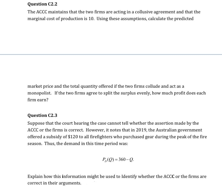 Question C2.2
The ACCC maintains that the two firms are acting in a collusive agreement and that the
marginal cost of production is 10. Using these assumptions, calculate the predicted
market price and the total quantity offered if the two firms collude and act as a
monopolist. If the two firms agree to split the surplus evenly, how much profit does each
firm earn?
Question C2.3
Suppose that the court hearing the case cannot tell whether the assertion made by the
ACCC or the firms is correct. However, it notes that in 2019, the Australian government
offered a subsidy of $120 to all firefighters who purchased gear during the peak of the fire
season. Thus, the demand in this time period was:
P₂(Q)=360-Q.
Explain how this information might be used to Identify whether the ACCC or the firms are
correct in their arguments.
