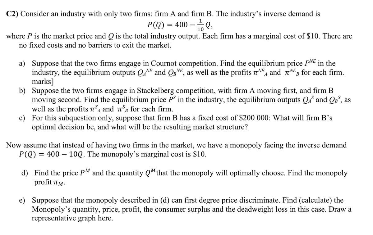 C2) Consider an industry with only two firms: firm A and firm B. The industry's inverse demand is
P(Q) = 400 - ¹1/Q,
10
where P is the market price and Q is the total industry output. Each firm has a marginal cost of $10. There are
no fixed costs and no barriers to exit the market.
a) Suppose that the two firms engage in Cournot competition. Find the equilibrium price PNE in the
industry, the equilibrium outputs QANE and QBNE, as well as the profits NEA and NEB for each firm.
marks]
b) Suppose the two firms engage in Stackelberg competition, with firm A moving first, and firm B
moving second. Find the equilibrium price PS in the industry, the equilibrium outputs QS and QBS, as
well as the profits π and TSB for each firm.
в
c) For this subquestion only, suppose that firm B has a fixed cost of $200 000: What will firm B's
optimal decision be, and what will be the resulting market structure?
Now assume that instead of having two firms in the market, we have a monopoly facing the inverse demand
P(Q): = 400-10Q. The monopoly's marginal cost is $10.
d) Find the price PM and the quantity QM that the monopoly will optimally choose. Find the monopoly
profit лM.
e) Suppose that the monopoly described in (d) can first degree price discriminate. Find (calculate) the
Monopoly's quantity, price, profit, the consumer surplus and the deadweight loss in this case. Draw a
representative graph here.