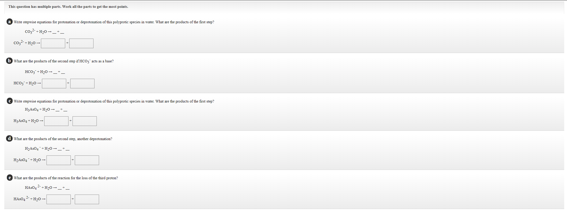 a Write stepwise equations for protonation or deprotonation of this polyprotic species in water. What are the products of the first step?
co22- +H20 →_+-
co2?-+ H20 –
b What are the products of the second step if HCO3 acts as a base?
HCO3¯+H20 →_'
HCO3¯+H2O →
C Write stepwise equations for protonation or deprotonation of this polyprotic species in water. What are the products of the first step?
H3ASO4 + H2O →.
H3ASO4 + H2O →
d What are the products of the second step, another deprotonation?
H2ASO4¯+ H2O →_+_
H2ASO4 ¯+H2O→
