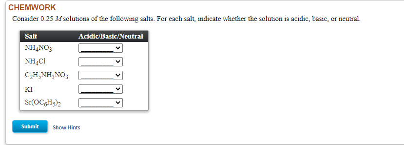 Consider 0.25 M solutions of the following salts. For each salt, indicate whether the solution is acidic, basic, or neutral.
Salt
Acidic/Basic/Neutral
NH,NO3
NH,C1
C2H5NH3NO3
KI
Sr(OCGHs)2
