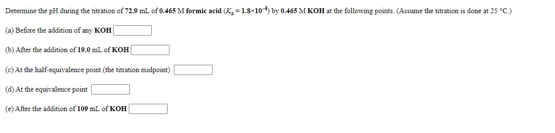 Determine the pH during the titration of 72.9 mL of 0.465 M formic acid (K, = 1.8x10-4) by 0.465 M KOH at the following points. (Assume the titration is done at 25 °C.)
(a) Before the addition of any KOH
(b) After the addition of 19.0 mL of KOH
(c) At the half-equivalence point (the titration midpoint)
