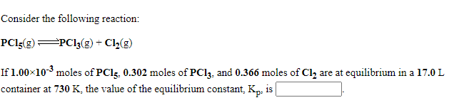 Consider the following reaction:
PCI{(g) PC13(g)+ Cl2(g)
If 1.00×10-3 moles of PCI5, 0.302 moles of PC13, and 0.366 moles of Cl, are at equilibrium in a 17.0 L
container at 730 K, the value of the equilibrium constant, Kp. is
