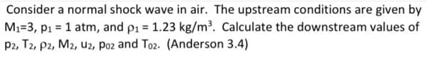 Consider a normal shock wave in air. The upstream conditions are given by
M1=3, p1 = 1 atm, and pi = 1.23 kg/m³. Calculate the downstream values of
P2, T2, P2, M2, u2, poz and To2. (Anderson 3.4)
