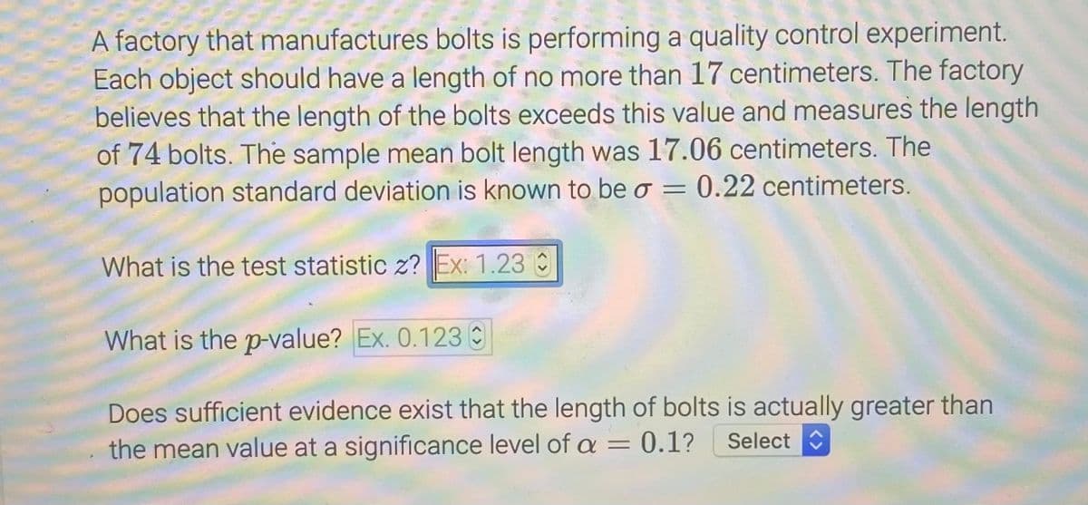 A factory that manufactures bolts is performing a quality control experiment.
Each object should have a length of no more than 17 centimeters. The factory
believes that the length of the bolts exceeds this value and measures the length
of 74 bolts. The sample mean bolt length was 17.06 centimeters. The
population standard deviation is known to be o = 0.22 centimeters.
What is the test statistic z? Ex: 1.23
What is the p-value? Ex. 0.123 C
Does sufficient evidence exist that the length of bolts is actually greater than
the mean value at a significance level of a = 0.1?
Select
