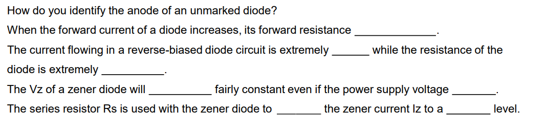 How do you identify the anode of an unmarked diode?
When the forward current of a diode increases, its forward resistance
The current flowing in a reverse-biased diode circuit is extremely
while the resistance of the
diode is extremely
The Vz of a zener diode will
fairly constant even if the power supply voltage
The series resistor Rs is used with the zener diode to
the zener current Iz to a
level.
