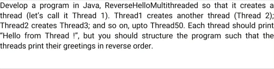 Develop a program in Java, ReverseHelloMultithreaded so that it creates a
thread (let's call it Thread 1). Thread1 creates another thread (Thread 2);
Thread2 creates Thread3; and so on, upto Thread50. Each thread should print
"Hello from Thread !", but you should structure the program such that the
threads print their greetings in reverse order.
