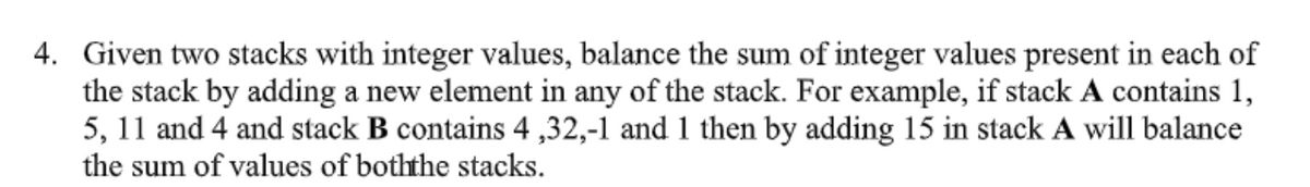 4. Given two stacks with integer values, balance the sum of integer values present in each of
the stack by adding a new element in any of the stack. For example, if stack A contains 1,
5, 11 and 4 and stack B contains 4,32,-1 and 1 then by adding 15 in stack A will balance
the sum of values of boththe stacks.