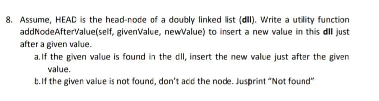8. Assume, HEAD is the head-node of a doubly linked list (dll). Write a utility function
addNodeAfterValue(self, given Value, newValue) to insert a new value in this dll just
after a given value.
a. If the given value is found in the dll, insert the new value just after the given
value.
b. If the given value is not found, don't add the node. Jusprint "Not found"