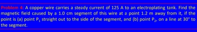 Problem 4: A copper wire carries a steady current of 125 A to an electroplating tank. Find the
magnetic field caused by a 1.0 cm segment of this wire at a point 1.2 m away from it, if the
point is (a) point P₁ straight out to the side of the segment, and (b) point P₂, on a line at 30° to
the segment.