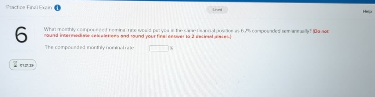 Practice Final Exam
Saved
6
What monthly compounded nominal rate would put you in the same financial position as 6.7% compounded semiannually? (Do not
round intermediate calculations and round your final answer to 2 decimal places.)
The compounded monthly nominal rate
%
01:21:29
Help