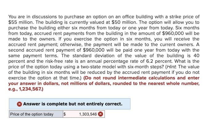 You are in discussions to purchase an option on an office building with a strike price of
$55 million. The building is currently valued at $50 million. The option will allow you to
purchase the building either six months from today or one year from today. Six months
from today, accrued rent payments from the building in the amount of $960,000 will be
made to the owners. If you exercise the option in six months, you will receive the
accrued rent payment; otherwise, the payment will be made to the current owners. A
second accrued rent payment of $960,000 will be paid one year from today with the
same payment terms. The standard deviation of the value of the building is 40
percent and the risk-free rate is an annual percentage rate of 6.2 percent. What is the
price of the option today using a two-state model with six-month steps? (Hint: The value
of the building in six months will be reduced by the accrued rent payment if you do not
exercise the option at that time.) (Do not round intermediate calculations and enter
your answer in dollars, not millions of dollars, rounded to the nearest whole number,
e.g., 1,234,567.)
Answer is complete but not entirely correct.
Price of the option today $
1,303,546 x