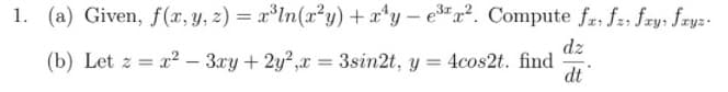 1. (a) Given, f(x, y, z) = x*ln(x²y) + x*y – e*x². Compute fr, f2, fry; fryz-
dz
(b) Let z = x2 – 3ry + 2y?,x = 3sin2t, y = 4cos2t. find
dt
