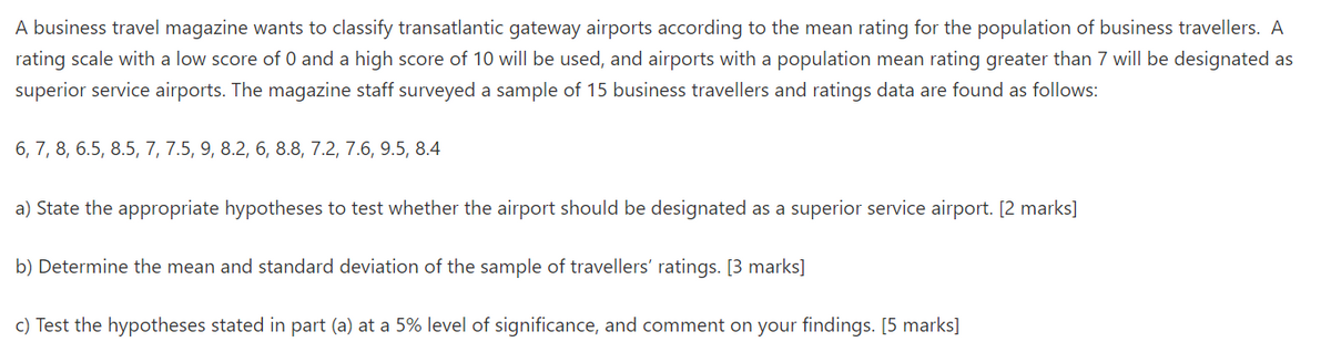 A business travel magazine wants to classify transatlantic gateway airports according to the mean rating for the population of business travellers. A
rating scale with a low score of 0 and a high score of 10 will be used, and airports with a population mean rating greater than 7 will be designated as
superior service airports. The magazine staff surveyed a sample of 15 business travellers and ratings data are found as follows:
6, 7, 8, 6.5, 8.5, 7, 7.5, 9, 8.2, 6, 8.8, 7.2, 7.6, 9.5, 8.4
a) State the appropriate hypotheses to test whether the airport should be designated as a superior service airport. [2 marks]
b) Determine the mean and standard deviation of the sample of travellers' ratings. [3 marks]
c) Test the hypotheses stated in part (a) at a 5% level of significance, and comment on your findings. [5 marks]
