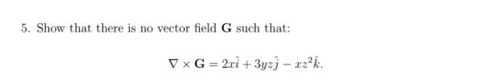 5. Show that there is no vector field G such that:
V x G = 2ri + 3yzî – xz?k.
