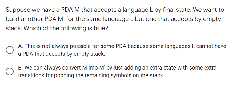 Suppose we have a PDA M that accepts a language L by final state. We want to
build another PDA M' for the same language L but one that accepts by empty
stack. Which of the following is true?
A. This is not always possible for some PDA because some languages L cannot have
a PDA that accepts by empty stack.
B. We can always convert M into M' by just adding an extra state with some extra
transitions for popping the remaining symbols on the stack.