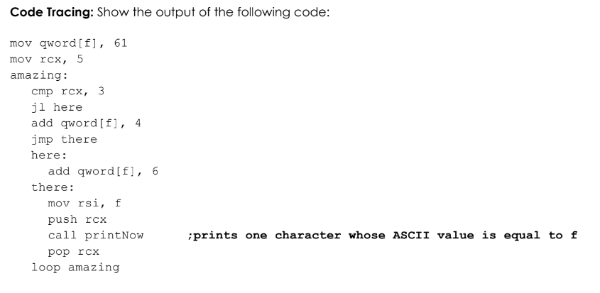 Code Tracing: Show the output of the following code:
mov qword [f], 61
mov rcx, 5
amazing:
cmp rcx, 3
jl here
add qword [f], 4
jmp there
here:
there:
add qword [f], 6
mov rsi, f
push rcx
call printNow
pop rcx
loop amazing
;prints one character whose ASCII value is equal to f