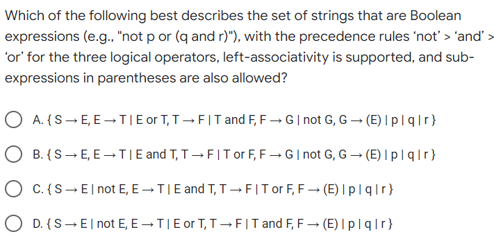 Which of the following best describes the set of strings that are Boolean
expressions (e.g., "not p or (q and r)"), with the precedence rules 'not' > ‘and' >
‘or' for the three logical operators, left-associativity is supported, and sub-
expressions in parentheses are also allowed?
A. {S→E, E→T|E or T, T→FIT and F, F→ G | not G, G → (E) I plq|r}
B. { S→ E, E →TIE and T, T→ FIT or F, F→ G | not G, G → (E) I plq|r}
C. {S → El not E, E → TIE and T, T→FIT or F, F→ (E) I plq|r}
D. {S → El not E, E→TI E or T, T→FIT and F, F→ (E) Ip|q|r}