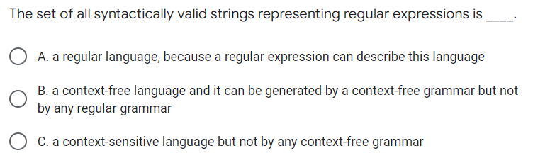 The set of all syntactically valid strings representing regular expressions is
A. a regular language, because a regular expression can describe this language
B. a context-free language and it can be generated by a context-free grammar but not
by any regular grammar
O C. a context-sensitive language but not by any context-free grammar