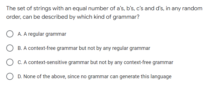 The set of strings with an equal number of a's, b's, c's and d's, in any random
order, can be described by which kind of grammar?
OA. A regular grammar
B. A context-free grammar but not by any regular grammar
C. A context-sensitive grammar but not by any context-free grammar
OD. None of the above, since no grammar can generate this language