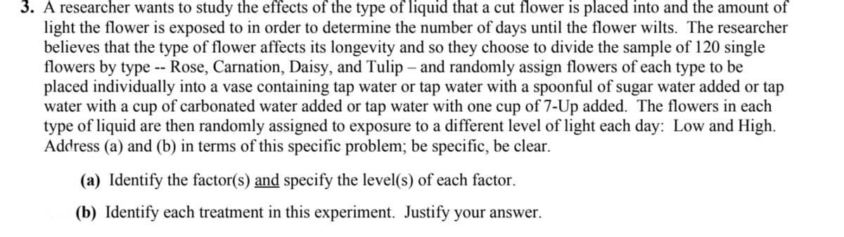 3. A researcher wants to study the effects of the type of liquid that a cut flower is placed into and the amount of
light the flower is exposed to in order to determine the number of days until the flower wilts. The researcher
believes that the type of flower affects its longevity and so they choose to divide the sample of 120 single
flowers by type -- Rose, Carnation, Daisy, and Tulip – and randomly assign flowers of each type to be
placed individually into a vase containing tap water or tap water with a spoonful of sugar water added or tap
water with a cup of carbonated water added or tap water with one cup of 7-Up added. The flowers in each
type of liquid are then randomly assigned to exposure to a different level of light each day: Low and High.
Address (a) and (b) in terms of this specific problem; be specific, be clear.
(a) Identify the factor(s) and specify the level(s) of each factor.
(b) Identify each treatment in this experiment. Justify your answer.
