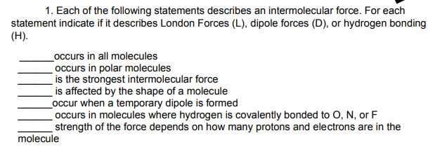 1. Each of the following statements describes an intermolecular force. For each
statement indicate if it describes London Forces (L), dipole forces (D), or hydrogen bonding
(H).
_occurs in all molecules
occurs in polar molecules
is the strongest intermolecular force
is affected by the shape of a molecule
_occur when a temporary dipole is formed
occurs in molecules where hydrogen is covalently bonded to O, N, or F
strength of the force depends on how many protons and electrons are in the
molecule
