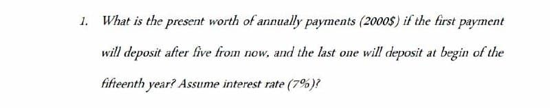 1.
What is the present worth of annually payments (2000$) if the first payment
will deposit after five from now, and the last one will deposit at begin of the
fifteenth year? Assume interest rate (7%)?