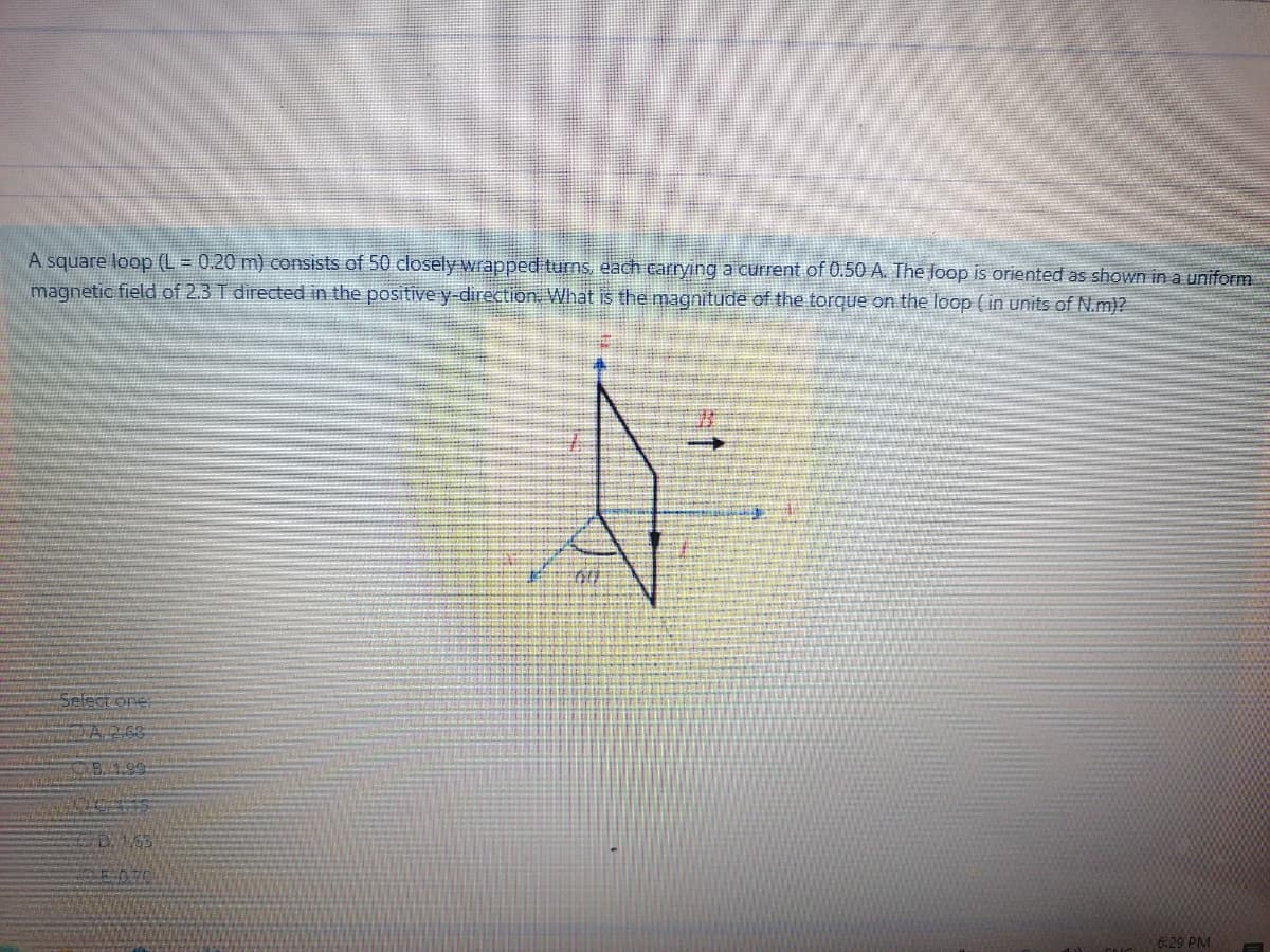 A square loop (L = 0.20 m) consists of 50 closely wrapped turns, each Earrying a current of 0.50 A. The loop is oriented as shown in a uniform
magnetic field of 2.3 T directed in the positive y-direction What is the magnitude of the torque on the loop ( in units of N.m)?
Select one
ZA268
D153
6:29 PM
