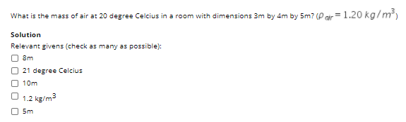 What is the mass of air at 20 degree Celcius in a room with dimensions 3m by 4m by 5m? (P oir= 1.20 kg/m)
Solution
Relevant givens (check as many as possible):
O 8m
21 degree Celcius
10m
1.2 kg/m3
O 5m
