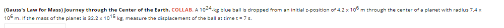 (Gauss's Law for Mass) Journey through the Center of the Earth. COLLAB. A 1024-kg blue ball is dropped from an initial z-position of 4.2 x 10° m through the center of a planet with radius 7.4 x
10° m. If the mass of the planet is 32.2 x 105 kg, measure the displacement of the ball at time t = 7 s.
