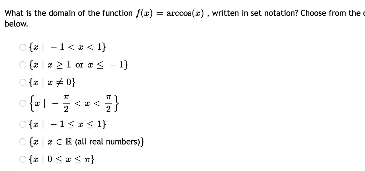 What is the domain of the function f(x) = arccos(x) , written in set notation? Choose from the c
below.
O {x | – 1< x < 1}
O {x | x > 1 or x < – 1}
O {x | x # 0}
o {z \
< x <
2
-
2
O {x | –1< x < 1}
O {x | x € R (all real numbers)}
O {x | 0 < æ < n}
