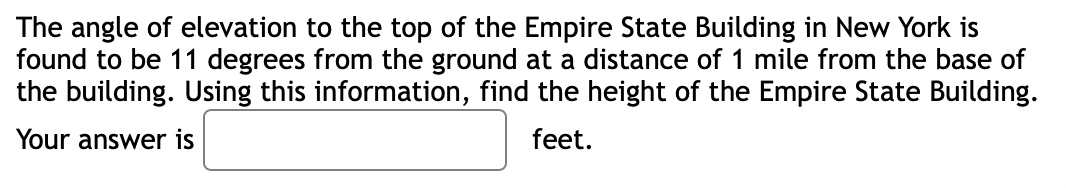 The angle of elevation to the top of the Empire State Building in New York is
found to be 11 degrees from the ground at a distance of 1 mile from the base of
the building. Using this information, find the height of the Empire State Building.
Your answer is
feet.
